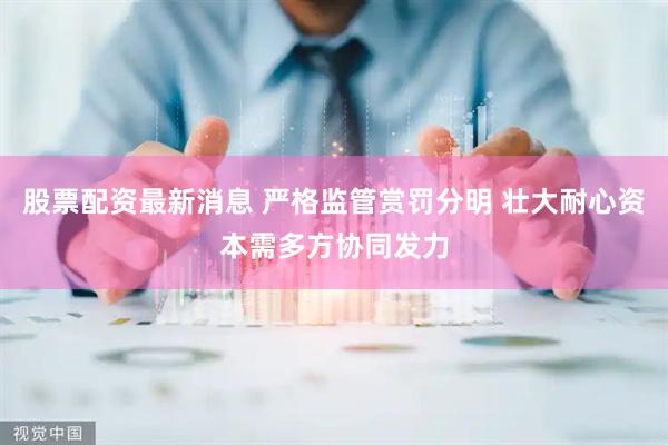 股票配资最新消息 严格监管赏罚分明 壮大耐心资本需多方协同发力
