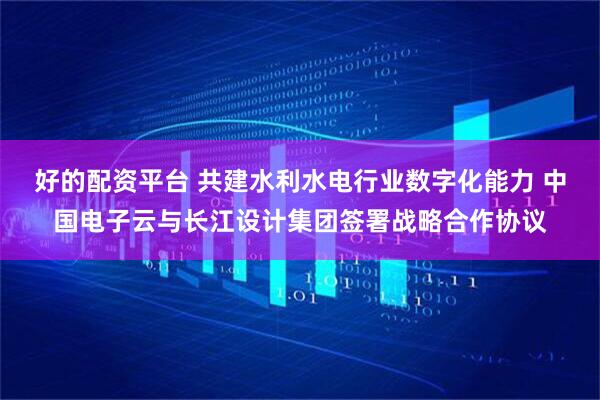 好的配资平台 共建水利水电行业数字化能力 中国电子云与长江设计集团签署战略合作协议