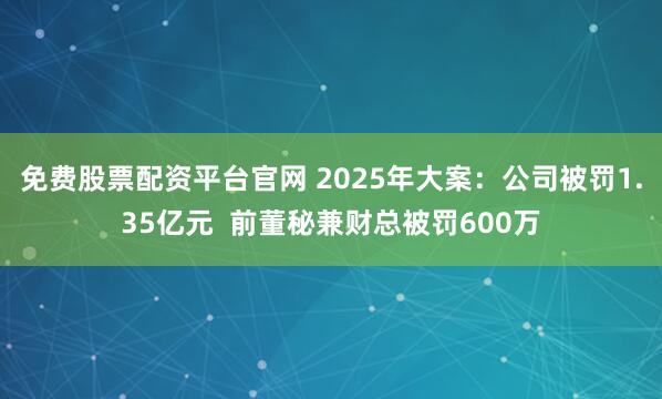 免费股票配资平台官网 2025年大案：公司被罚1.35亿元  前董秘兼财总被罚600万