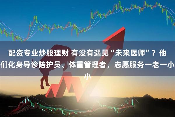 配资专业炒股理财 有没有遇见“未来医师”？他们化身导诊陪护员、体重管理者，志愿服务一老一小