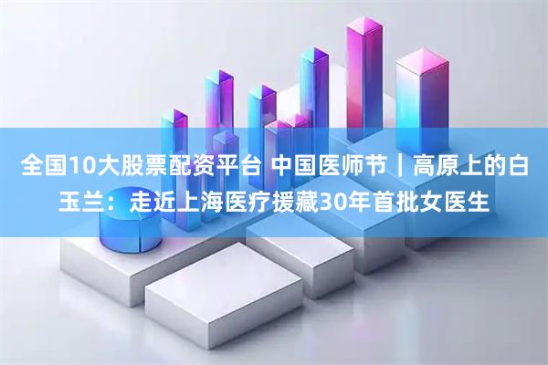 全国10大股票配资平台 中国医师节｜高原上的白玉兰：走近上海医疗援藏30年首批女医生