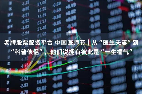 老牌股票配资平台 中国医师节｜从“医生夫妻”到“科普侠侣”，他们说拥有彼此是“一生福气”