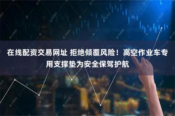 在线配资交易网址 拒绝倾覆风险！高空作业车专用支撑垫为安全保驾护航