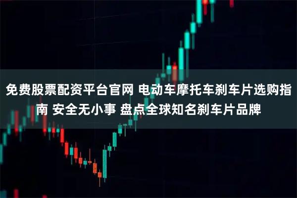 免费股票配资平台官网 电动车摩托车刹车片选购指南 安全无小事 盘点全球知名刹车片品牌