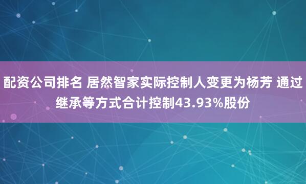 配资公司排名 居然智家实际控制人变更为杨芳 通过继承等方式合计控制43.93%股份