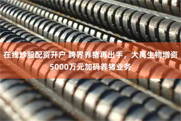 在线炒股配资开户 跨界养猪再出手，大禹生物增资5000万元加码养猪业务