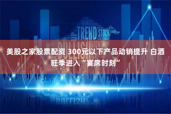美股之家股票配资 300元以下产品动销提升 白酒旺季进入“宴席时刻”