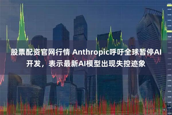 股票配资官网行情 Anthropic呼吁全球暂停AI开发，表示最新AI模型出现失控迹象