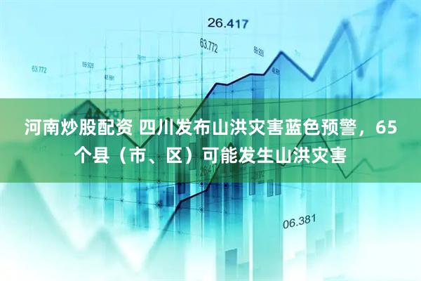 河南炒股配资 四川发布山洪灾害蓝色预警，65个县（市、区）可能发生山洪灾害