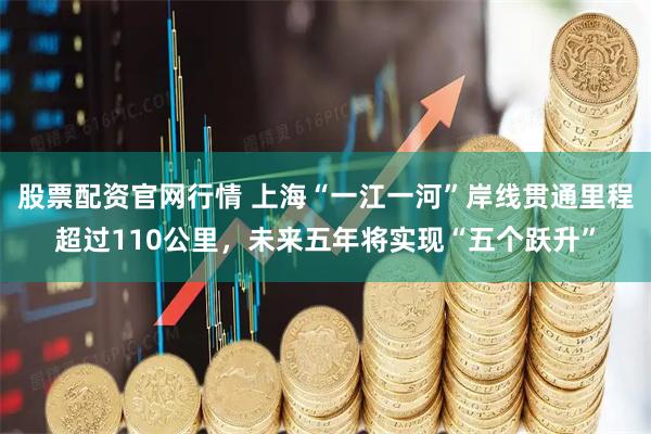 股票配资官网行情 上海“一江一河”岸线贯通里程超过110公里，未来五年将实现“五个跃升”