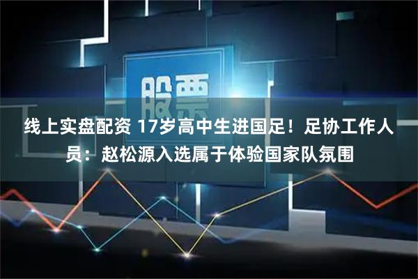 线上实盘配资 17岁高中生进国足！足协工作人员：赵松源入选属于体验国家队氛围